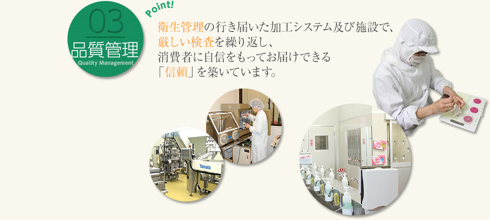 03 品質管理：衛生管理の行き届いた加工システム及び施設で、厳しい検査を繰り返し、消費者に自信をもってお届けできる「信頼」を築いています。