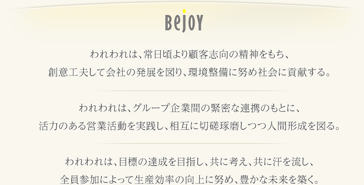 われわれは、常日頃より顧客志向の精神をもち、創意工夫して会社の発展を図り、環境整備に努め社会に貢献する。
われわれは、グループ企業間の緊密な連携のもとに、活力のある営業活動を実践し、相互に切磋琢磨しつつ人間形成を図る。
われわれは、目標の達成を目指し、共に考え、共に汗を流し、全員参加によって生産効率の向上に努め、豊かな未来を築く。