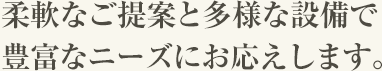 柔軟なご提案と多様な設備で豊富なニーズにお応えします。